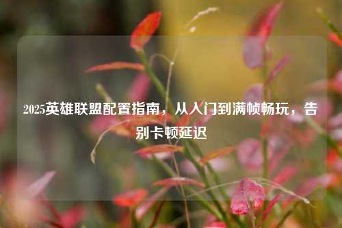2025英雄联盟配置指南，从入门到满帧畅玩，告别卡顿延迟