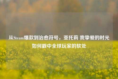 从Steam爆款到治愈符号,亚托莉 我挚爱的时光如何戳中全球玩家的软处