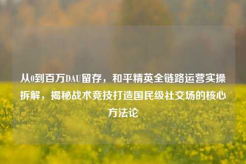 从0到百万DAU留存,和平精英全链路运营实操拆解,揭秘战术竞技打造国民级社交场的核心方法论