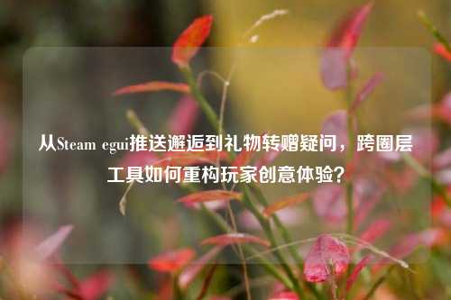从Steam egui推送邂逅到礼物转赠疑问,跨圈层工具如何重构玩家创意体验?