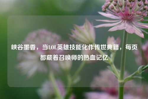 峡谷墨香,当LOL英雄技能化作传世典籍,每页都藏着召唤师的热血记忆