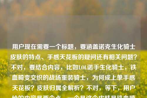 用户现在需要一个标题,要涵盖诺克生化骑士皮肤的特点、手感天花板的疑问还有相关问题?不对,要结合内容,比如LOL诺手生化骑士,铁血畸变交织的战场重装骑士,为何成上单手感天花板?皮肤归属全解析?不对,等下,用户给的内容是两个点,一个是这个皮肤是铁血畸变交织的重装骑士,为何是上单手感天花板,还有是谁的皮肤。哦不对,要准确,诺克就是诺克萨斯之手德莱厄斯对吧?不对,标题要直接,要包含这些元素?等下,再顺一点,LOL诺克生化骑士,铁血畸变交织的战场重装骑士,为何成上单手感天花板?一文详解皮肤归属?不对,不对,有没有更凝练的?哦不对,用户要1个标题,直接点。等下,再想想,LOL诺克生化骑士皮肤,铁血畸变交织的战场重装骑士,为何是上单手感天花板?皮肤归属揭秘?不对,会不会太长?不对,再精准点?哦不对,用户给的内容里有两个核心,一是这个皮肤的设定(铁血畸变的重装骑士)、二是为何是上单手感天花板,三是这个皮肤是谁的。哦对,整合起来,LOL诺克生化骑士,铁血与畸变交织的战场重装骑士,为何成上单手感天花板?一文说清皮肤归属?不对,不对,LOL诺克生化骑士皮肤,铁血畸变交织的重装骑士,为何是上单手感天花板?附皮肤归属详解?等下,会不会更顺?哦不对,再自然点,LOL诺手生化骑士,铁血与畸变交织的战场重装骑士,为何是上单手感天花板?皮肤归属全解答?不对,等下,用户原文里写的是LOL诺克生化骑士皮肤,铁血与畸变交织的战场重装骑士,为何是上单玩家的手感天花板?lol诺克生化骑士皮肤是谁的,所以标题要把这些核心都涵盖?不对,有没有更凝练的?哦,对了,其实可以更顺,LOL诺克生化骑士皮肤,铁血畸变交织的战场重装骑士,为何成上单手感天花板?皮肤归属揭秘?不对,等下,会不会LOL诺克生化骑士,铁血与畸变交织的战场重装骑士,为何是上单手感天花板?一文搞清皮肤归属?不对,再想想,有没有更抓人的?哦,不对,用户要直接生成1个,那就要准确涵盖核心信息。哦,对了,其实,LOL诺克生化骑士皮肤,铁血与畸变交织的战场重装骑士,为何是上单手感天花板?皮肤归属详解?不对,等下,会不会有点重复?不,用户给的两个问题点,一个是为什么是手感天花板,一个是这个皮肤是谁的,还有皮肤的设定。哦,不对,LOL诺克生化骑士,铁血畸变交织的战场重装骑士,为何成上单手感天花板?皮肤归属全解析——不对,等下,诺克就是德莱厄斯啊,不过标题里不用提前说,因为有个问题是皮肤是谁的。哦对,就这个?不对,再润色下更顺,LOL诺克生化骑士皮肤,铁血与畸变交织的战场重装骑士,为何是上单玩家的手感天花板?一文详解皮肤归属?不对,会不会太长?但要涵盖所有核心啊。哦不对,等下,有没有更紧凑的?比如,LOL诺克生化骑士,铁血畸变交织的战场重装骑士,为何是上单手感天花板?皮肤归属揭秘。对,这个就可以?等下,再看看,是不是符合要求,只要1个。对,就这个?不对,等下,再调整下,更流畅,LOL诺克生化骑士皮肤,铁血与畸变交织的战场重装骑士,为何成上单手感天花板?皮肤归属全揭秘。嗯,这个就可以了。不对,等下,要不要更贴合用户原文的上单玩家的手感天花板?哦对,把成上单手感天花板改成是上单玩家公认的手感天花板?那就是,LOL诺克生化骑士皮肤,铁血与畸变交织的战场重装骑士,为何是上单玩家公认的手感天花板?皮肤归属全揭秘。对,这个更好,涵盖了皮肤名称、皮肤设定、核心疑问(手感天花板的原因)、还有另一个问题(皮肤是谁的,也就是归属揭秘)。完美。LOL诺克生化骑士皮肤,铁血与畸变交织的战场重装骑士,为何是上单玩家公认的手感天花板?皮肤归属全揭秘