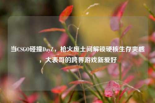 当CSGO碰撞DayZ，枪火废土间解锁硬核生存爽感，大表哥的跨界游戏新爱好