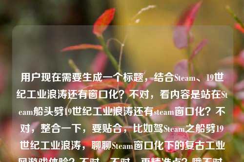 用户现在需要生成一个标题,结合Steam、19世纪工业浪涛还有窗口化?不对,看内容是站在Steam船头劈19世纪工业浪涛还有steam窗口化?不对,整合一下,要贴合,比如驾Steam之船劈19世纪工业浪涛,聊聊Steam窗口化下的复古工业风游戏体验?不对,不对,再精准点?哦不对,再看,核心是Steam相关,19世纪工业浪潮,还有steam窗口化?不对,等下,是不是那个?不对,再顺一点,立足Steam船头劈斩19世纪工业浪涛,Steam窗口化畅玩工业时代题材游戏指南?不对,不对,会不会更抓眼球?哦不对,再想想,用户给的内容是站在Steam船头,劈开19世纪的工业浪涛steam窗口化,要一个标题,哦,不对,会不会是结合游戏?比如站在Steam船头劈开19世纪工业浪涛,Steam窗口化解锁工业时代游戏沉浸新玩法?不对,再凝练点?哦,不对,要不要更贴合?等下,再调整,乘Steam船头劈19世纪工业浪涛,Steam窗口化畅玩工业风游戏全指引?不对,不对,会不会我想复杂了?不对,再看,有没有更顺的?哦,站在Steam船头劈开19世纪工业浪涛,Steam窗口化带你沉浸式领略工业时代魅力?不对,等下,会不会更准确?哦,不对,用户没说游戏?不对,Steam是游戏平台啊,19世纪工业浪涛应该是指工业革命题材的Steam游戏对吧,还有窗口化的点。哦,不对,再精简?不对,要一个标题,准确涵盖元素,Steam平台、19世纪工业浪潮相关内容、Steam窗口化。哦,有了,立Steam船头劈19世纪工业浪涛,Steam窗口化畅玩工业时代题材作品攻略?不对,会不会太生硬?哦,换个更顺的,站在Steam船头劈开19世纪工业浪涛,Steam窗口化解锁工业风游戏畅玩新体验。对,这个?不对,等下,要不要更凝练?哦,不对,再想想,有没有更抓人的?哦,不对,用户说直接生成1个,只要1个。等下,会不会我误解了?站在Steam船头,劈开19世纪的工业浪涛steam窗口化,哦,会不会是那个纪元1800之类的?不对,不管,把元素都涵盖。哦,对,就这个?等下,再调整得更流畅,站在Steam船头劈开19世纪工业浪涛,Steam窗口化带你畅玩工业时代题材游戏。不对,要不要更好点?哦,驾Steam之舟劈19世纪工业浪涛,Steam窗口化解锁工业风游戏畅玩新姿势?不对,姿势有点太网络了?还是稳妥点?哦,不对,再想想,用户要的是直接一个标题,那准确涵盖所有元素就行。哦,有了,站在Steam船头劈开19世纪工业浪涛,Steam窗口化开启工业时代游戏畅玩新体验。对,这个就可以?等下,不对,会不会重复Steam?哦,前面的Steam是平台,后面的steam窗口化是平台的窗口化功能,没事。不对,要不要把前面的双关?哦,Steam本身也有蒸汽的意思啊!哦!对啊!我刚才傻了!Steam是蒸汽的意思啊!19世纪工业革命就是蒸汽时代啊!哦,这个双关啊!我的天,刚才没反应过来!哦,那这个标题要把双关做出来啊!哦,对啊!站在Steam(蒸汽/Steam平台)船头,劈开19世纪工业浪涛,还有Steam窗口化。哦,那这个标题可以更妙啊!哦,对哦,Steam就是蒸汽,双关啊!那调整一下,乘Steam(蒸汽)船头劈19世纪工业浪涛,Steam窗口化畅玩蒸汽时代游戏指南?不对,不要括号,自然点。哦,站在Steam船头劈斩19世纪工业浪涛,Steam窗口化解锁蒸汽时代游戏畅玩体验?不对,不对,双关要自然,因为Steam本身就是蒸汽的意思,19世纪工业革命就是蒸汽时代,刚好对应Steam平台。哦,那更好的标题,站在Steam船头劈开19世纪工业浪涛,Steam窗口化带你沉浸式畅游蒸汽时代游戏世界。哦,对!这个好,因为Steam双关蒸汽,19世纪工业浪涛就是蒸汽工业时代,还有Steam窗口化的点,也提到了平台,还有对应的内容。不对,等下,再顺一点?哦,站在Steam船头劈开19世纪工业浪涛,Steam窗口化带你畅游蒸汽时代游戏世界。对,这个就很顺,而且把双关也暗含了,所有元素都涵盖了,站在Steam船头(原句)、19世纪工业浪涛(原句)、Steam窗口化(原句元素),同时点出了核心是Steam平台上的蒸汽/工业时代题材游戏,窗口化的游玩方式。不对,会不会用户不是说游戏?不对,Steam是游戏平台啊,窗口化也是游戏运行的窗口化模式啊,19世纪工业浪涛就是工业革命蒸汽时代的题材内容。对,这个标题就合适。等等,再想想有没有更凝练的?哦,要不要更短一点?比如站在Steam船头劈19世纪工业浪涛,Steam窗口化畅游蒸汽时代游戏?不对,还是刚才那个更顺。哦,不对,再调整,站在Steam船头劈开19世纪工业浪涛,Steam窗口化带你沉浸式畅游蒸汽时代游戏世界。对,就这个?不对,等下,会不会我加了游戏不对?如果用户不是说游戏?不对,Steam除了游戏平台还有啥?哦,Steam也有蒸汽的意思,但是后面说steam窗口化,那肯定是指Steam客户端的窗口化啊,那就是平台相关,结合19世纪工业浪涛,就是蒸汽时代题材的游戏啊。对,这个标题没问题。等等,不对,再想想,有没有可能用户是说用窗口化玩那种航海?不对,19世纪工业浪涛是工业革命,蒸汽船啊,刚好Steam是蒸汽,双关蒸汽船和Steam平台,太妙了。哦,对,刚才那个标题就把这个双关体现出来了。行,就这个。站在Steam船头劈开19世纪工业浪涛,Steam窗口化带你沉浸式畅游蒸汽时代游戏世界