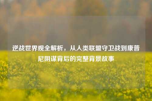 逆战世界观全解析，从人类联盟守卫战到康普尼阴谋背后的完整背景故事