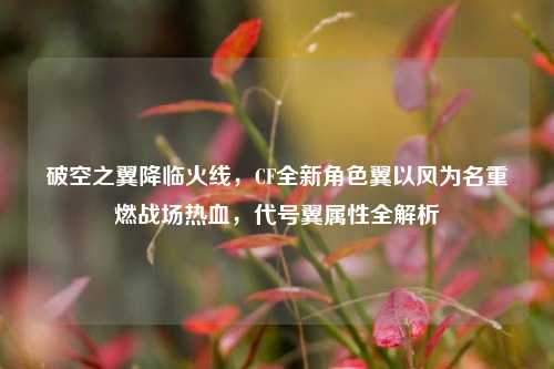 破空之翼降临火线,CF全新角色翼以风为名重燃战场热血,代号翼属性全解析