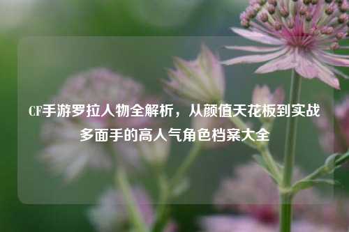 CF手游罗拉人物全解析，从颜值天花板到实战多面手的高人气角色档案大全