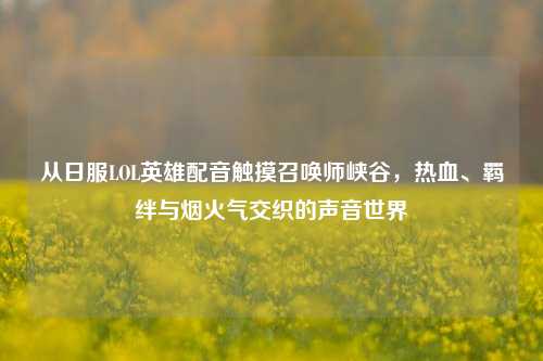 从日服LOL英雄配音触摸召唤师峡谷，热血、羁绊与烟火气交织的声音世界