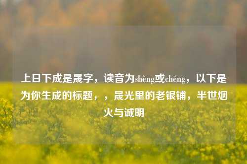 上日下成是晟字,读音为shèng或chéng,以下是为你生成的标题,,晟光里的老银铺,半世烟火与诚明