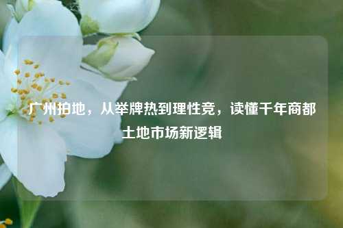 广州拍地，从举牌热到理性竞，读懂千年商都土地市场新逻辑