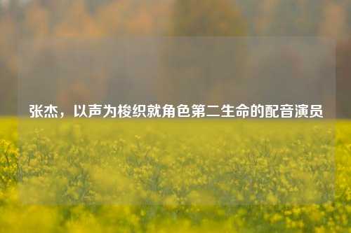 张杰，以声为梭织就角色第二生命的配音演员
