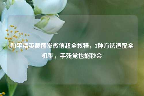 和平精英截图发微信超全教程,3种方法适配全机型,手残党也能秒会