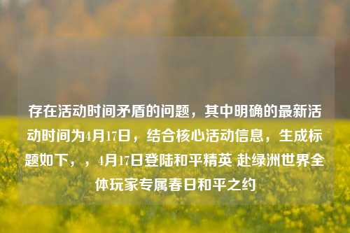存在活动时间矛盾的问题,其中明确的最新活动时间为4月17日,结合核心活动信息,生成标题如下,,4月17日登陆和平精英 赴绿洲世界全体玩家专属春日和平之约