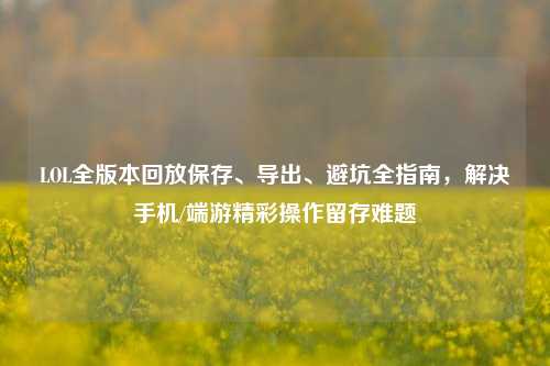 LOL全版本回放保存、导出、避坑全指南,解决手机/端游精彩操作留存难题