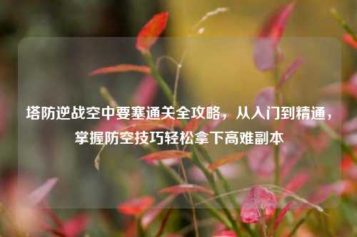 塔防逆战空中要塞通关全攻略,从入门到精通,掌握防空技巧轻松拿下高难副本