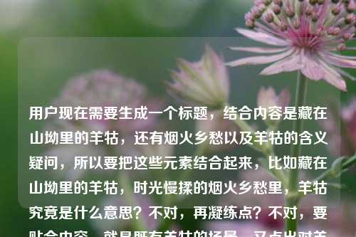 用户现在需要生成一个标题,结合内容是藏在山坳里的羊牯,还有烟火乡愁以及羊牯的含义疑问,所以要把这些元素结合起来,比如藏在山坳里的羊牯,时光慢揉的烟火乡愁里,羊牯究竟是什么意思?不对,再凝练点?不对,要贴合内容,就是既有羊牯的场景,又点出对羊牯含义的探寻?不对,再看,原内容是藏在山坳里的羊牯,被时光慢揉的烟火与乡愁羊牯什么意思,所以标题要把意境和疑问结合,哦,对,要自然,比如山坳里的羊牯,时光揉碎的烟火乡愁中,羊牯到底指什么?不对,再顺一点?哦,藏在山坳羊牯,被时光慢揉的烟火乡愁里,羊牯是什么意思?不对,更流畅点,哦,藏在山坳里的羊牯,时光慢揉的烟火乡愁旁,探寻羊牯的真正含义?不对,不对,再贴合,用户的内容是既有那个乡愁烟火的场景,又问羊牯什么意思,所以直接点,藏在山坳里的羊牯,浸着时光烟火与乡愁的羊牯究竟是何意?对,这个?不对,再自然点,哦,山坳里的羊牯,被时光慢揉的烟火乡愁中,羊牯是什么意思?不对,再凝练,哦,有了,藏在山坳里的羊牯,时光慢揉的烟火乡愁里,羊牯作何解?不对,还是更易懂点,哦,藏在山坳里的羊牯,载着烟火乡愁的它,羊牯到底是什么意思?不对,不对,再精准,哦,对,就直接结合场景和疑问,藏在山坳里的羊牯,被时光慢揉的烟火乡愁中,羊牯是什么意思?不对,会不会太啰嗦?哦,不对,再调整,山坳里的羊牯,时光揉就的烟火乡愁里,羊牯是何含义?嗯,这个?不对,再想想,用户要的是1个标题,结合给出的内容,藏在山坳的羊牯,时光慢揉的烟火乡愁,还有问羊牯什么意思。哦,对,更顺的,藏在山坳里的羊牯,浸着时光烟火与乡愁的羊牯究竟指什么?不对,哦,不对,羊牯前面是地名?不对,不管,就结合内容,哦,有了,藏在山坳里的羊牯,被时光慢揉的烟火乡愁里,羊牯到底是什么意思?不对,会不会重复羊牯?哦,对哦,前面的羊牯是那个地方?后面是问意思?哦,对,可能羊牯是地名?所以标题可以是藏在山坳里的羊牯,在时光慢揉的烟火乡愁里,探寻羊牯的含义?不对,太生硬,哦,更自然的,山坳里的羊牯,裹着时光烟火与乡愁,羊牯究竟是什么意思?对,这个就可以?不对,再润色下,哦,藏在山坳里的羊牯,被时光慢揉的烟火乡愁中,羊牯是何意?嗯,不对,还是更通顺点,哦,藏在山坳里的羊牯,时光慢揉的烟火乡愁里,羊牯到底是什么意思?对,就这个?不对,等下,有没有更凝练的?哦,藏在山坳羊牯,烟火乡愁里的羊牯究竟是什么意思?不对,少了时光慢揉的元素,要把那个意境带上,对,所以最终就,藏在山坳里的羊牯,被时光慢揉的烟火乡愁中,羊牯到底是什么意思?不对,被...中不对,介词错了,哦,对,改成在时光慢揉的烟火乡愁里,藏在山坳的羊牯是什么意思?不对,哦,调整语序,藏在山坳里的羊牯,时光慢揉的烟火乡愁里,羊牯究竟是什么意思?对,把被去掉?不对,原内容是被时光慢揉的烟火与乡愁,所以应该是藏在山坳里的羊牯,在时光慢揉的烟火乡愁里,探寻羊牯的含义?不对,用户的内容里有疑问羊牯什么意思,所以要点出疑问,哦,对,修正介词错误,藏在山坳里的羊牯,被时光慢揉的烟火乡愁里,羊牯是什么意思?不对,被和里搭配不对,应该是浸在被时光慢揉的烟火乡愁里,山坳里的羊牯究竟是什么意思?不对,哦,有了,藏在山坳里的羊牯,裹着时光慢揉的烟火与乡愁,羊牯到底是何意?对!这个就对了,既点出了位置山坳里的羊牯,又带上了时光慢揉的烟火与乡愁的意境,最后点出核心疑问羊牯到底是何意,完美。不对,再顺一点?哦,藏在山坳里的羊牯,裹着时光慢揉的烟火乡愁,羊牯究竟是什么意思?对,这个更通顺,就这个。藏在山坳里的羊牯,裹着时光慢揉的烟火乡愁,羊牯究竟是什么意思?