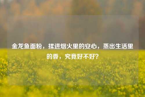 金龙鱼面粉,揉进烟火里的安心,蒸出生活里的香,究竟好不好?