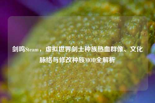 剑鸣Steam，虚拟世界剑士种族热血群像、文化脉络与修改种族MOD全解析
