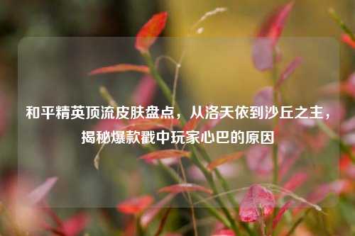 和平精英顶流皮肤盘点,从洛天依到沙丘之主,揭秘爆款戳中玩家心巴的原因