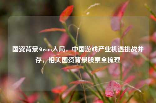 国资背景Steam入局,中国游戏产业机遇挑战并存,相关国资背景股票全梳理