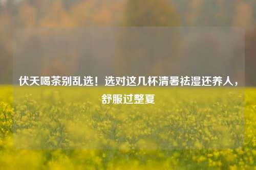 伏天喝茶别乱选!选对这几杯清暑祛湿还养人,舒服过整夏