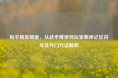 和平精英碉堡,从战术掩体到玩家集体记忆符号及开门方法解析