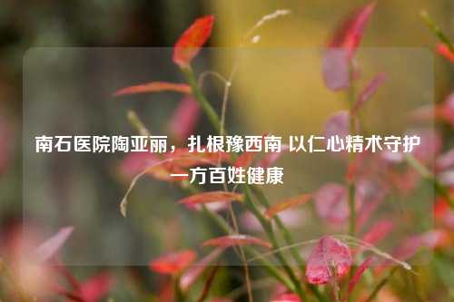 南石医院陶亚丽,扎根豫西南 以仁心精术守护一方百姓健康