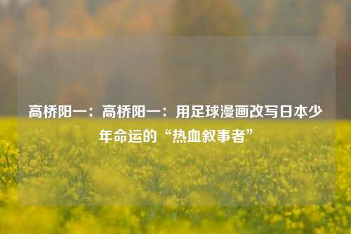 高桥阳一：高桥阳一：用足球漫画改写日本少年命运的“热血叙事者”