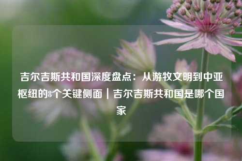吉尔吉斯共和国深度盘点:从游牧文明到中亚枢纽的8个关键侧面|吉尔吉斯共和国是哪个国家