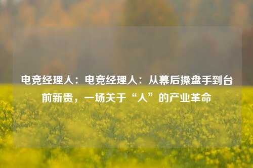 电竞经理人：电竞经理人：从幕后操盘手到台前新贵，一场关于“人”的产业革命