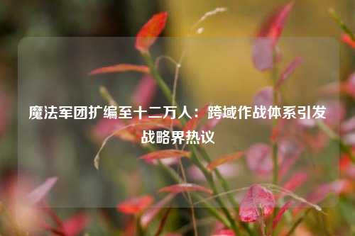 魔法军团扩编至十二万人:跨域作战体系引发战略界热议