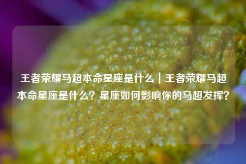 王者荣耀马超本命星座是什么｜王者荣耀马超本命星座是什么？星座如何影响你的马超发挥？