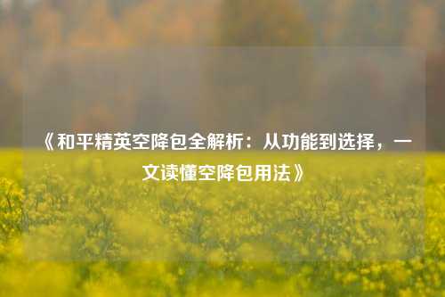 《和平精英空降包全解析:从功能到选择,一文读懂空降包用法》