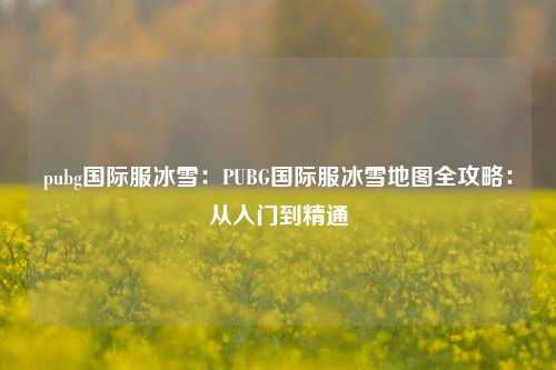 pubg国际服冰雪：PUBG国际服冰雪地图全攻略：从入门到精通