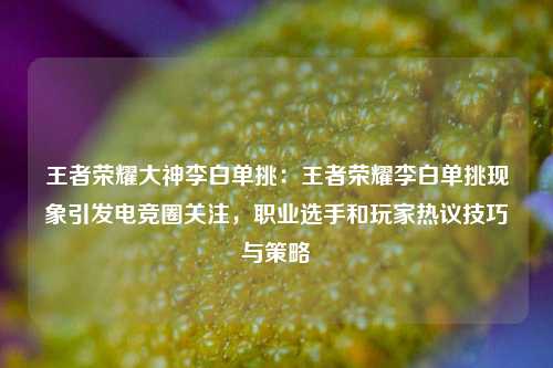 王者荣耀大神李白单挑:王者荣耀李白单挑现象引发电竞圈关注,职业选手和玩家热议技巧与策略
