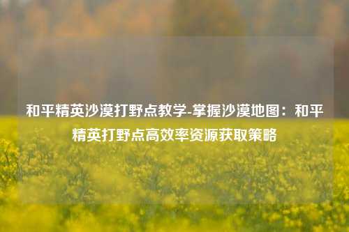 和平精英沙漠打野点教学-掌握沙漠地图:和平精英打野点高效率资源获取策略