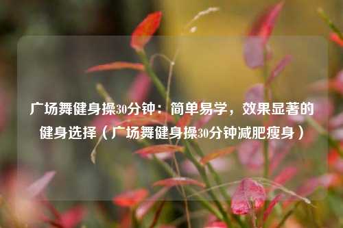 广场舞健身操30分钟:简单易学,效果显著的健身选择(广场舞健身操30分钟减肥瘦身)