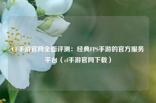 CF手游官网全面评测：经典FPS手游的官方服务平台（cf手游官网下载）